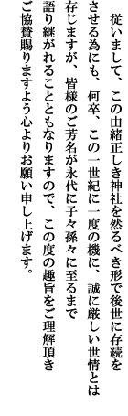 従いまして、この由緒正しき神社を然るべき容で後世に存続をさせる為にも、何卒、この一世紀に一度の機に、誠に厳しい世情とは存じますが、皆様のご芳名が永代に子々孫々に至るまで語り継がれることともなりますので、この度の趣旨をご理解頂きご協賛賜りますよう心よりお願い申し上げます。 