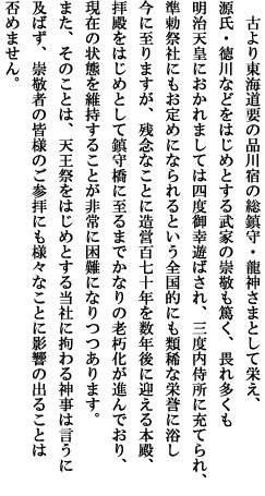 古より東海道要の品川宿の総鎮守・龍神さまとして栄え、
源氏・徳川などをはじめとする武家の崇敬も篤く、畏れ多くも明治天皇におかれましては四度御幸遊ばされ、三度内侍所に充てられ、准勅祭社にもお定めになられるという全国的にも類稀な栄誉に浴し今に至りますが、残念なことに造営百七十年を数年後に迎える本殿、拝殿をはじめとして鎮守橋に至るまでかなりの老朽化が進んでおり、現在の状態を維持することが非常に困難になりつつあります。また、そのことは、天王祭をはじめとする当社に拘わる神事は言うに及ばず、崇敬者の皆様のご参拝にも様々なことに影響の出ることは否めません。