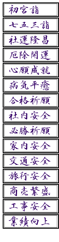 初宮詣、厄除開運、合格祈願、家内安全、商売繁盛、七五三詣、心願成就、社内安全、交通安全、工事安全、社運隆昌、病気平癒、必勝祈願、旅行安全、業績向上